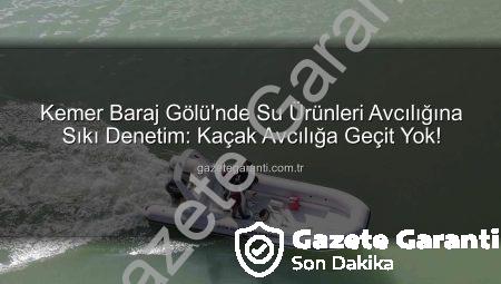 Kemer Baraj Gölü’nde Su Ürünleri Avcılığına Sıkı Denetim: Kaçak Avcılığa Geçit Yok!